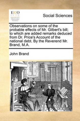 Cover of Observations on Some of the Probable Effects of Mr. Gilbert's Bill; To Which Are Added Remarks Deduced from Dr. Price's Account of the National Debt. by the Reverend Mr. Brand, M.A.