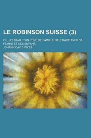 Cover of Le Robinson Suisse; Ou, Journal D'Un Pere de Famille Naufrage Avec Sa Femme Et Ses Enfans (3 )