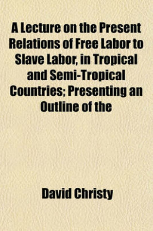 Cover of A Lecture on the Present Relations of Free Labor to Slave Labor, in Tropical and Semi-Tropical Countries; Presenting an Outline of the