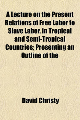 Book cover for A Lecture on the Present Relations of Free Labor to Slave Labor, in Tropical and Semi-Tropical Countries; Presenting an Outline of the