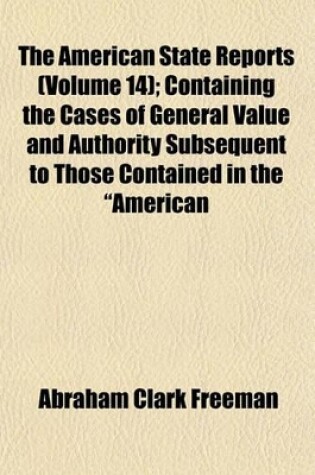 Cover of The American State Reports (Volume 14); Containing the Cases of General Value and Authority Subsequent to Those Contained in the "American Decisions" and the "American Reports" Decided in the Courts of Last Resort of the Several States