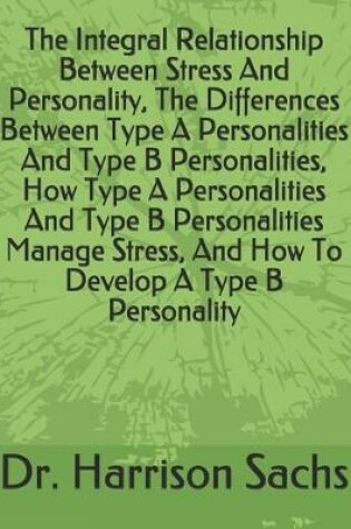 Cover of The Integral Relationship Between Stress And Personality, The Differences Between Type A Personalities And Type B Personalities, How Type A Personalities And Type B Personalities Manage Stress, And How To Develop A Type B Personality