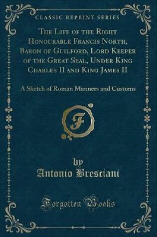 Cover of The Life of the Right Honourable Francis North, Baron of Guilford, Lord Keeper of the Great Seal, Under King Charles II and King James II