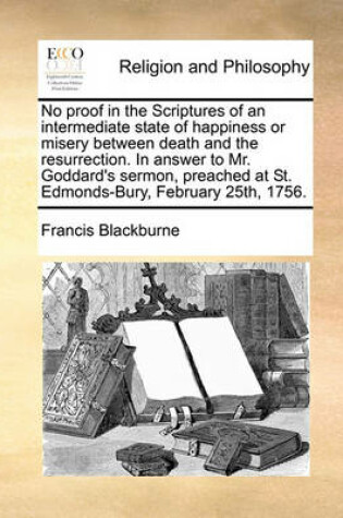 Cover of No Proof in the Scriptures of an Intermediate State of Happiness or Misery Between Death and the Resurrection. in Answer to Mr. Goddard's Sermon, Preached at St. Edmonds-Bury, February 25th, 1756.