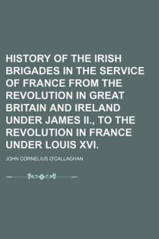 Cover of History of the Irish Brigades in the Service of France from the Revolution in Great Britain and Ireland Under James II., to the Revolution in France Under Louis XVI.