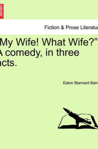 Cover of My Wife! What Wife? a Comedy, in Three Acts.