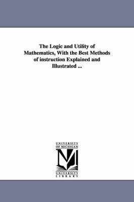 Book cover for The Logic and Utility of Mathematics, With the Best Methods of instruction Explained and Illustrated ...