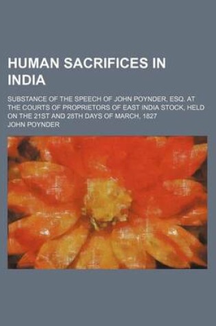 Cover of Human Sacrifices in India; Substance of the Speech of John Poynder, Esq. at the Courts of Proprietors of East India Stock, Held on the 21st and 28th Days of March, 1827