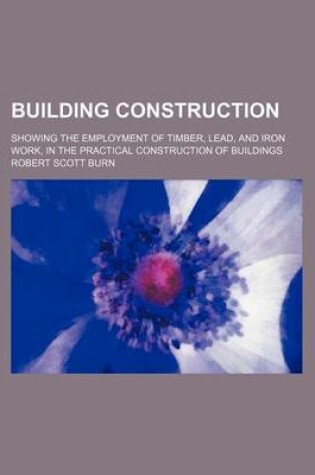 Cover of Building Construction; Showing the Employment of Timber, Lead, and Iron Work, in the Practical Construction of Buildings