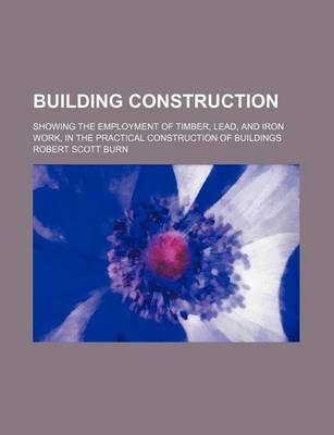 Book cover for Building Construction; Showing the Employment of Timber, Lead, and Iron Work, in the Practical Construction of Buildings