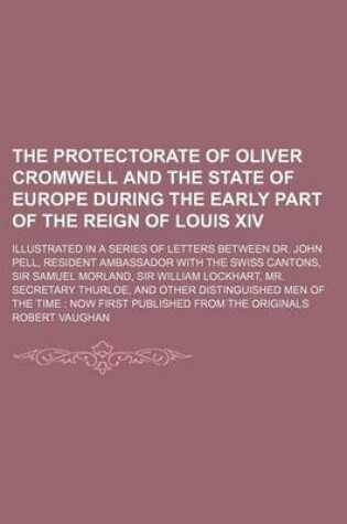 Cover of The Protectorate of Oliver Cromwell and the State of Europe During the Early Part of the Reign of Louis XIV (Volume 1); Illustrated in a Series of Letters Between Dr. John Pell, Resident Ambassador with the Swiss Cantons, Sir Samuel Morland, Sir William Lockha