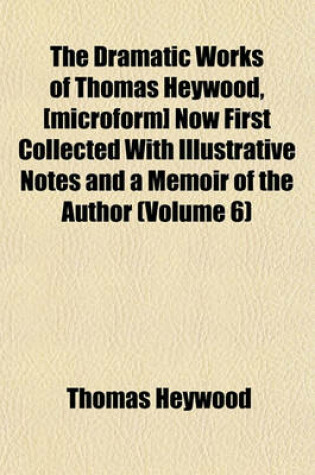 Cover of The Dramatic Works of Thomas Heywood, [Microform] Now First Collected with Illustrative Notes and a Memoir of the Author (Volume 6)