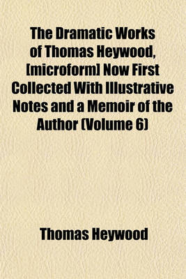 Book cover for The Dramatic Works of Thomas Heywood, [Microform] Now First Collected with Illustrative Notes and a Memoir of the Author (Volume 6)