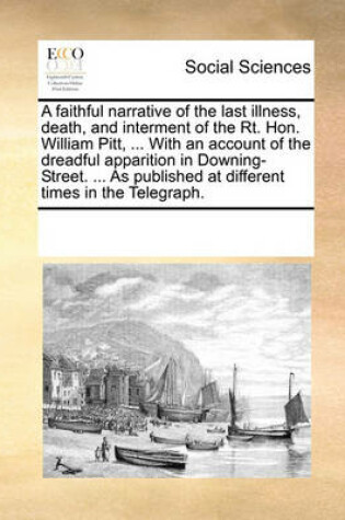 Cover of A faithful narrative of the last illness, death, and interment of the Rt. Hon. William Pitt, ... With an account of the dreadful apparition in Downing-Street. ... As published at different times in the Telegraph.