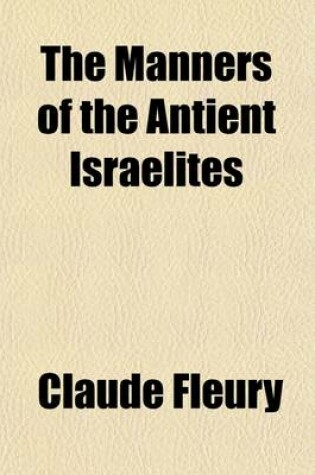 Cover of The Manners of the Antient Israelites; Containing an Account of Their Peculiar Customs, Ceremonines, Laws, Polity, Religion, Sects, Arts and Trades, Their Division of Time, Wars, Captivities, Dispersion, and Present State