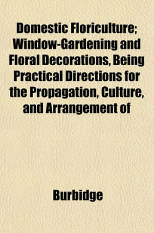 Cover of Domestic Floriculture; Window-Gardening and Floral Decorations, Being Practical Directions for the Propagation, Culture, and Arrangement of