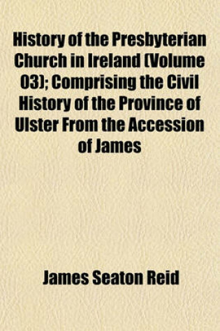 Cover of History of the Presbyterian Church in Ireland (Volume 03); Comprising the Civil History of the Province of Ulster from the Accession of James