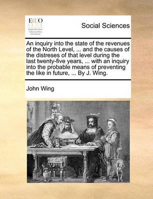 Book cover for An inquiry into the state of the revenues of the North Level, ... and the causes of the distreses of that level during the last twenty-five years, ... with an inquiry into the probable means of preventing the like in future, ... By J. Wing.