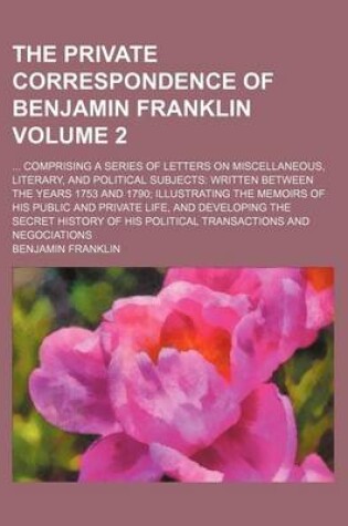 Cover of The Private Correspondence of Benjamin Franklin; Comprising a Series of Letters on Miscellaneous, Literary, and Political Subjects Written Between the Years 1753 and 1790 Illustrating the Memoirs of His Public and Private Life, Volume 2