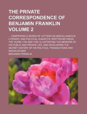 Book cover for The Private Correspondence of Benjamin Franklin; Comprising a Series of Letters on Miscellaneous, Literary, and Political Subjects Written Between the Years 1753 and 1790 Illustrating the Memoirs of His Public and Private Life, Volume 2