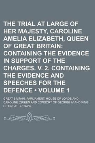 Cover of The Trial at Large of Her Majesty, Caroline Amelia Elizabeth, Queen of Great Britain (Volume 1); Containing the Evidence in Support of the Charges. V. 2. Containing the Evidence and Speeches for the Defence