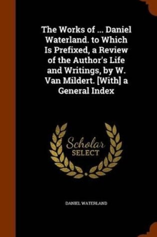 Cover of The Works of ... Daniel Waterland. to Which Is Prefixed, a Review of the Author's Life and Writings, by W. Van Mildert. [With] a General Index