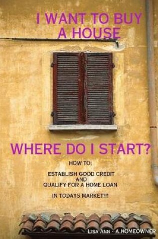 Cover of I Want to Buy a House, Where Do I Start?: How To: Establish Good Credit and Qualify for a Loan In Todays Market