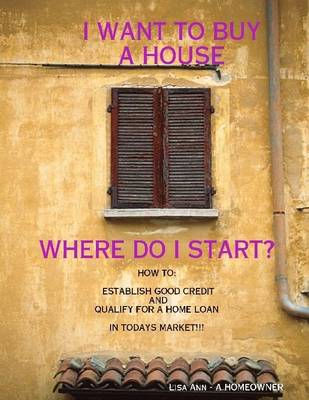 Book cover for I Want to Buy a House, Where Do I Start?: How To: Establish Good Credit and Qualify for a Loan In Todays Market