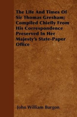 Cover of The Life And Times Of Sir Thomas Gresham; Compiled Chiefly From His Correspondence Preserved In Her Majesty's State-Paper Office