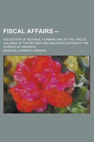 Cover of Fiscal Affairs --; Collection of Revenue, Forming One of the Twelve Volumes of the Revised and Enlarged Edition of the Science of Railways