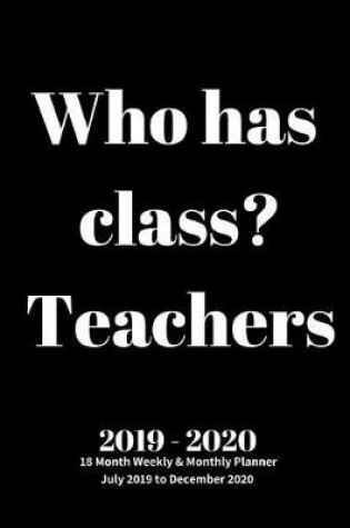 Cover of Who has class? Teachers 2019 - 2020 18 Month Weekly & Monthly Planner July 2019 to December 2020