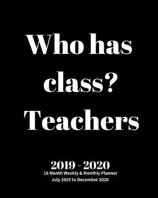 Book cover for Who has class? Teachers 2019 - 2020 18 Month Weekly & Monthly Planner July 2019 to December 2020