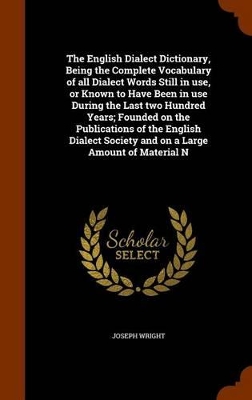 Book cover for The English Dialect Dictionary, Being the Complete Vocabulary of All Dialect Words Still in Use, or Known to Have Been in Use During the Last Two Hundred Years; Founded on the Publications of the English Dialect Society and on a Large Amount of Material N