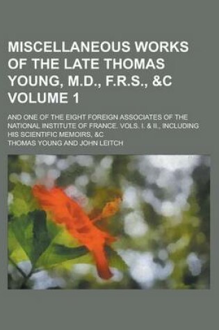 Cover of Miscellaneous Works of the Late Thomas Young, M.D., F.R.S., &C; And One of the Eight Foreign Associates of the National Institute of France. Vols. I. & II., Including His Scientific Memoirs, &C Volume 1