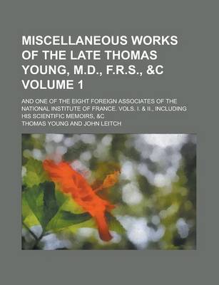 Book cover for Miscellaneous Works of the Late Thomas Young, M.D., F.R.S., &C; And One of the Eight Foreign Associates of the National Institute of France. Vols. I. & II., Including His Scientific Memoirs, &C Volume 1