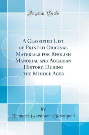 Cover of A Classified List of Printed Original Materials for English Manorial and Agrarian History, During the Middle Ages (Classic Reprint)