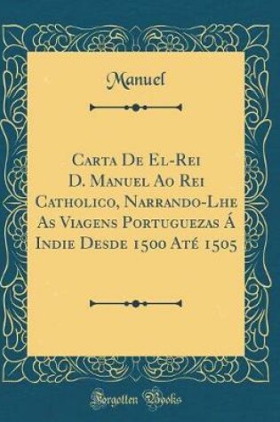 Cover of Carta de El-Rei D. Manuel Ao Rei Catholico, Narrando-Lhe as Viagens Portuguezas A Indie Desde 1500 Ate 1505 (Classic Reprint)