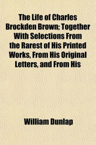 Cover of The Life of Charles Brockden Brown; Together with Selections from the Rarest of His Printed Works, from His Original Letters, and from His