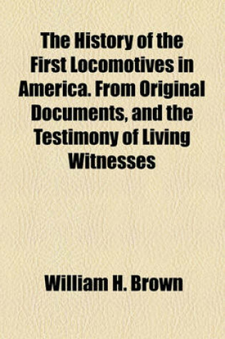 Cover of The History of the First Locomotives in America. from Original Documents, and the Testimony of Living Witnesses