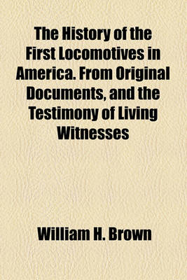 Book cover for The History of the First Locomotives in America. from Original Documents, and the Testimony of Living Witnesses