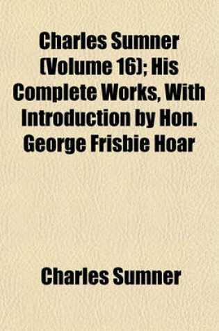 Cover of Charles Sumner (Volume 16); His Complete Works, with Introduction by Hon. George Frisbie Hoar