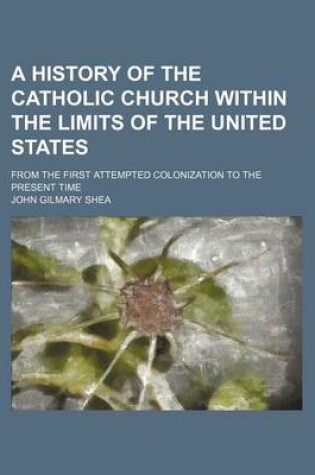 Cover of A History of the Catholic Church Within the Limits of the United States; From the First Attempted Colonization to the Present Time