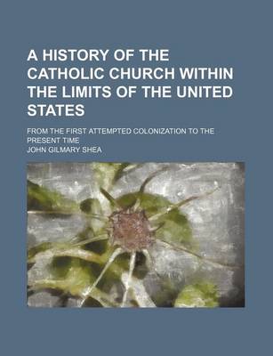 Book cover for A History of the Catholic Church Within the Limits of the United States; From the First Attempted Colonization to the Present Time
