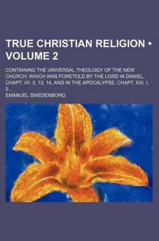 Cover of True Christian Religion (Volume 2); Containing the Universal Theology of the New Church Which Was Foretold by the Lord in Daniel, Chapt. VII. 5, 13, 14, and in the Apocalypse, Chapt. XXI. I, 2