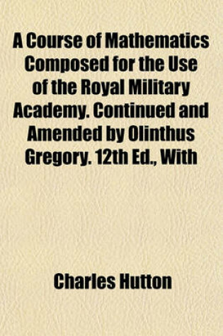 Cover of A Course of Mathematics Composed for the Use of the Royal Military Academy. Continued and Amended by Olinthus Gregory. 12th Ed., with