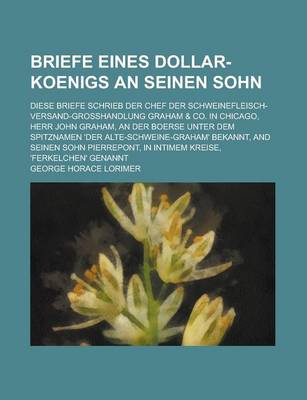 Book cover for Briefe Eines Dollar-Koenigs an Seinen Sohn; Diese Briefe Schrieb Der Chef Der Schweinefleisch-Versand-Grosshandlung Graham & Co. in Chicago, Herr John Graham, an Der Boerse Unter Dem Spitznamen 'Der Alte-Schweine-Graham' Bekannt, and