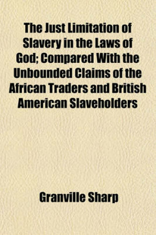 Cover of The Just Limitation of Slavery in the Laws of God; Compared with the Unbounded Claims of the African Traders and British American Slaveholders