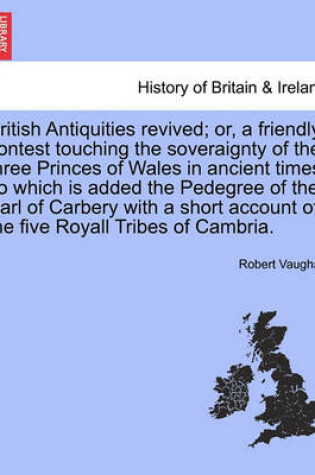 Cover of British Antiquities Revived; Or, a Friendly Contest Touching the Soveraignty of the Three Princes of Wales in Ancient Times. to Which Is Added the Pedegree of the Earl of Carbery with a Short Account of the Five Royall Tribes of Cambria.