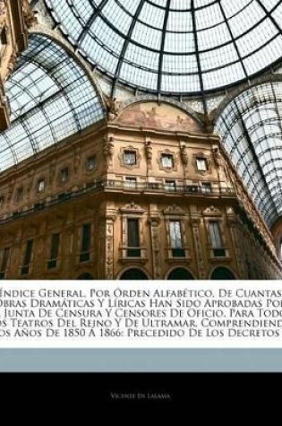 Cover of Índice General, Por Órden Alfabético, De Cuantas Obras Dramáticas Y Líricas Han Sido Aprobadas Por La Junta De Censura Y Censores De Oficio, Para Todos Los Teatros Del Reino Y De Ultramar, Comprendiendo Los Años De 1850 Á 1866