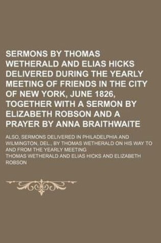 Cover of Sermons by Thomas Wetherald and Elias Hicks Delivered During the Yearly Meeting of Friends in the City of New York, June 1826, Together with a Sermon by Elizabeth Robson and a Prayer by Anna Braithwaite; Also, Sermons Delivered in Philadelphia and Wilming